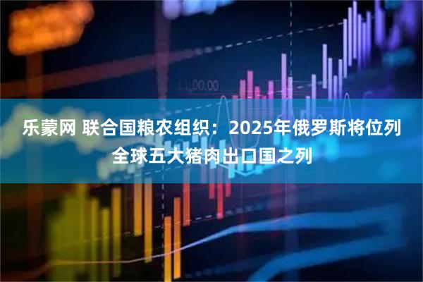 乐蒙网 联合国粮农组织：2025年俄罗斯将位列全球五大猪肉出口国之列
