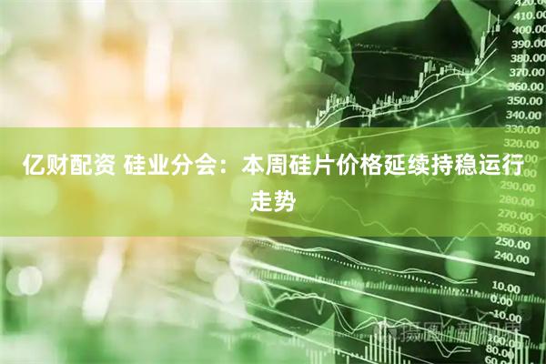 亿财配资 硅业分会：本周硅片价格延续持稳运行走势