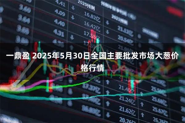 一鼎盈 2025年5月30日全国主要批发市场大葱价格行情