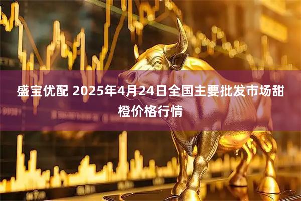 盛宝优配 2025年4月24日全国主要批发市场甜橙价格行情