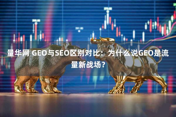 量华网 GEO与SEO区别对比：为什么说GEO是流量新战场？
