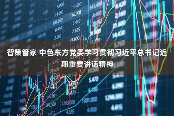 智策管家 中色东方党委学习贯彻习近平总书记近期重要讲话精神