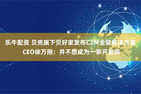 乐牛配资 贝壳旗下贝好家发布C2M全链解决方案 CEO徐万刚：并不想成为一家开发商