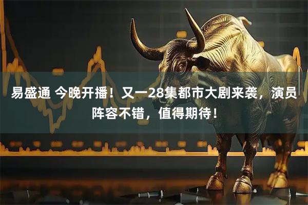 易盛通 今晚开播！又一28集都市大剧来袭，演员阵容不错，值得期待！