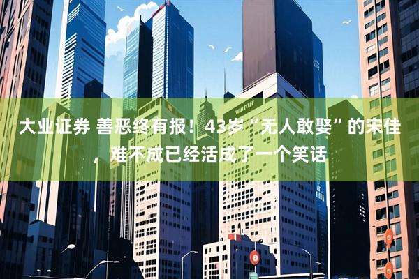 大业证券 善恶终有报！43岁“无人敢娶”的宋佳，难不成已经活成了一个笑话