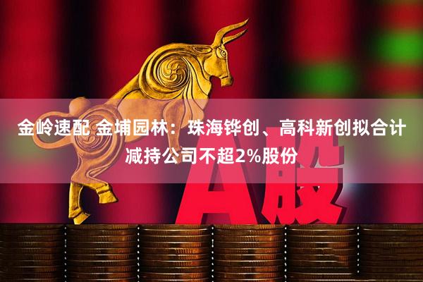 金岭速配 金埔园林：珠海铧创、高科新创拟合计减持公司不超2%股份
